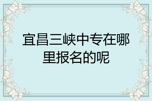 宜昌三峡中专在哪里报名的呢