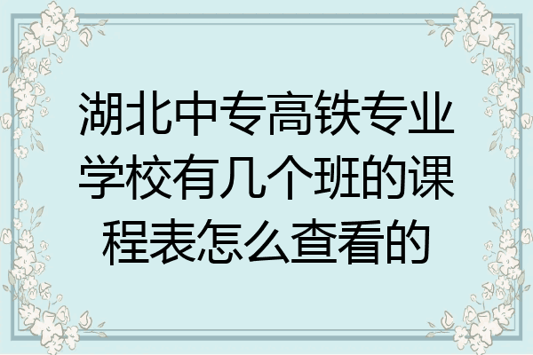 湖北中专高铁专业学校有几个班的课程表怎么查看的
