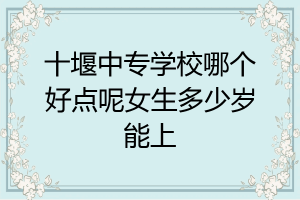 十堰中专学校哪个好点呢女生多少岁能上