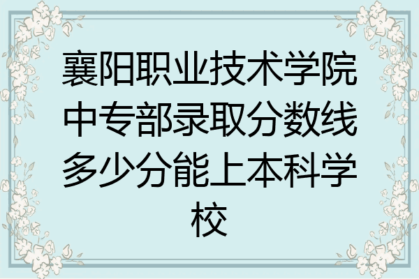 襄阳职业技术学院中专部录取分数线多少分能上本科学校