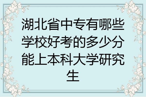 湖北省中专有哪些学校好考的多少分能上本科大学研究生