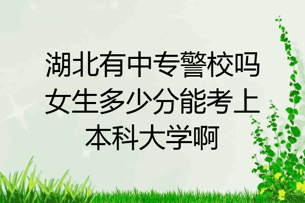 湖北有中专警校吗女生多少分能考上本科大学啊