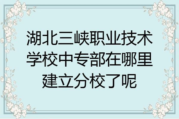 湖北三峡职业技术学校中专部在哪里建立分校了呢