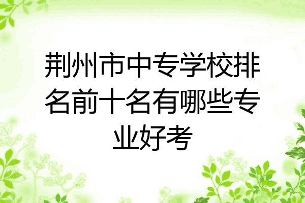 荆州市中专学校排名前十名有哪些专业好考