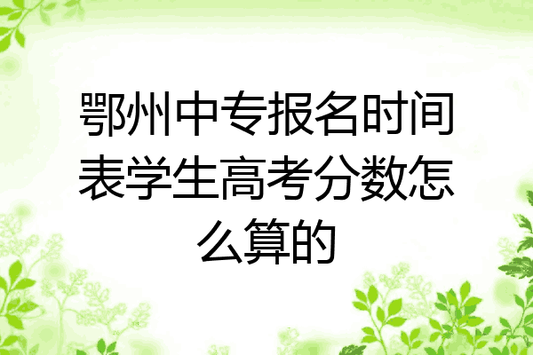鄂州中专报名时间表学生高考分数怎么算的