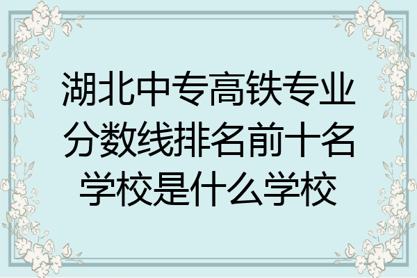 湖北中专高铁专业分数线排名前十名学校是什么学校