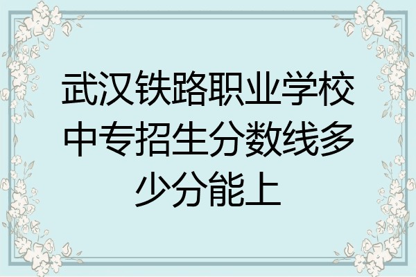 武汉铁路职业学校中专招生分数线多少分能上