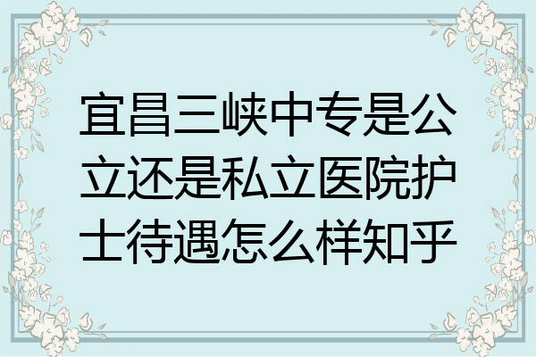 宜昌三峡中专是公立还是私立医院护士待遇怎么样知乎
