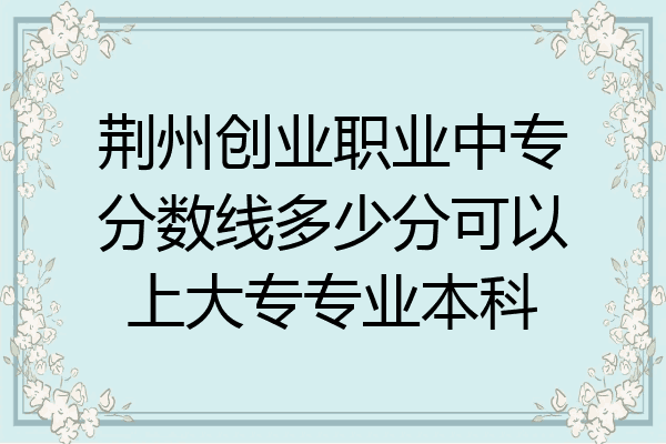 荆州创业职业中专分数线多少分可以上大专专业本科