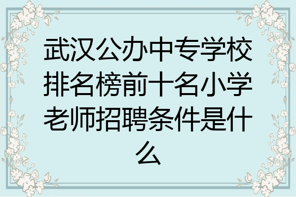武汉公办中专学校排名榜前十名小学老师招聘条件是什么