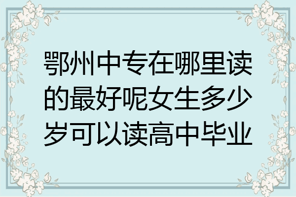 鄂州中专在哪里读的最好呢女生多少岁可以读高中毕业