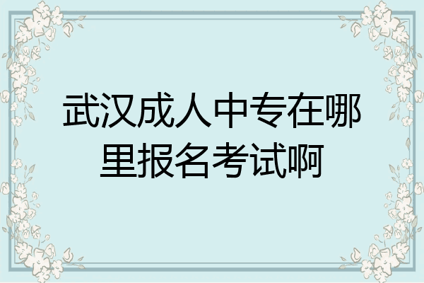 武汉成人中专在哪里报名考试啊