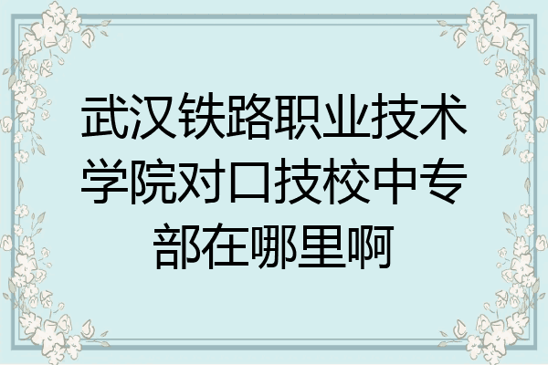武汉铁路职业技术学院对口技校中专部在哪里啊