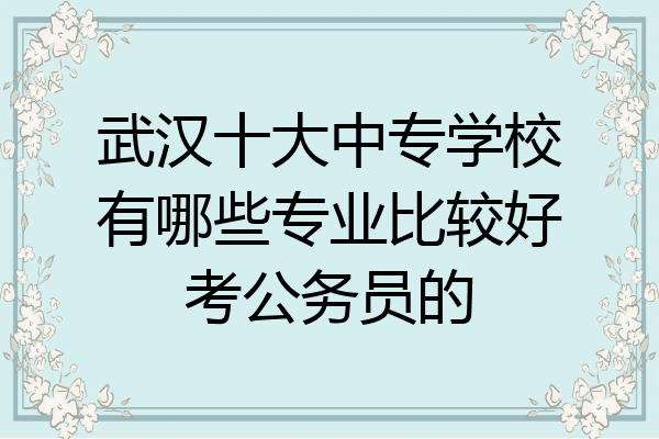 武汉十大中专学校有哪些专业比较好考公务员的