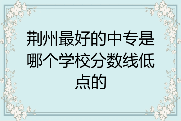 荆州最好的中专是哪个学校分数线低点的