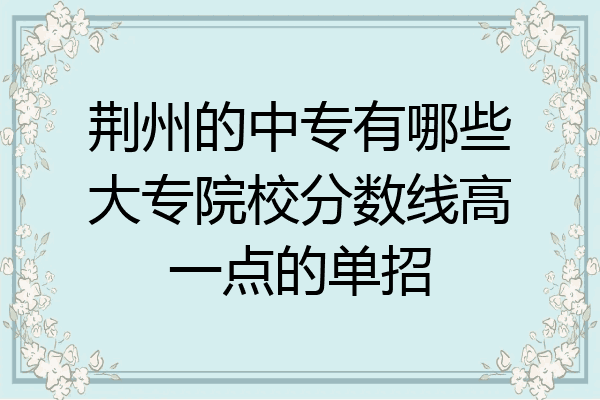 荆州的中专有哪些大专院校分数线高一点的单招