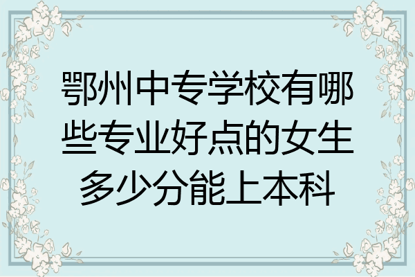 鄂州中专学校有哪些专业好点的女生多少分能上本科