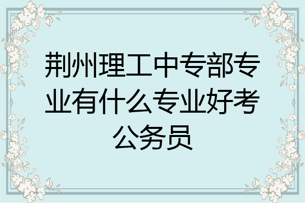 荆州理工中专部专业有什么专业好考公务员
