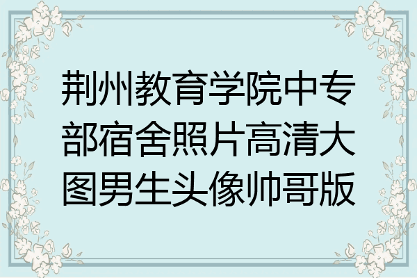 荆州教育学院中专部宿舍照片高清大图男生头像帅哥版