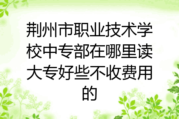荆州市职业技术学校中专部在哪里读大专好些不收费用的