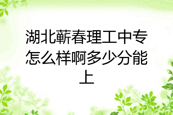 湖北蕲春理工中专怎么样啊多少分能上