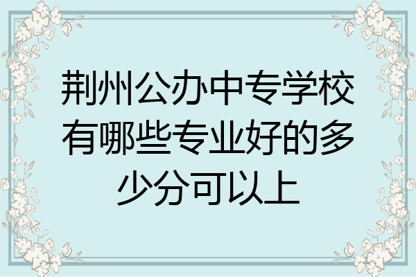 荆州公办中专学校有哪些专业好的多少分可以上