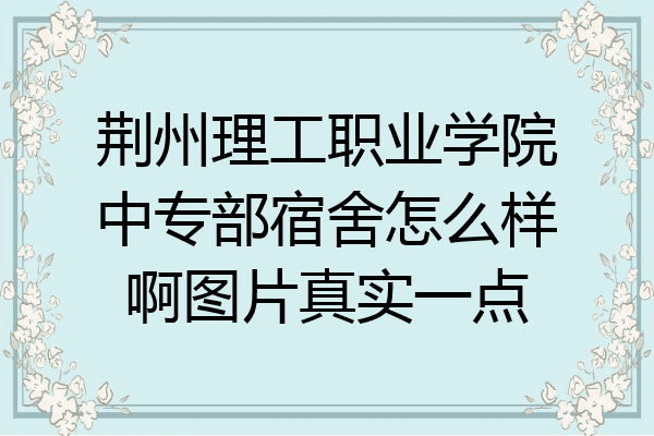 荆州理工职业学院中专部宿舍怎么样啊图片真实一点