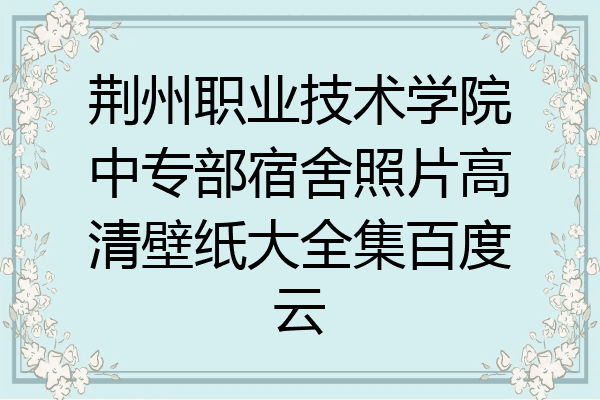 荆州职业技术学院中专部宿舍照片高清壁纸大全集百度云