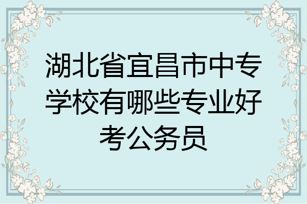 湖北省宜昌市中专学校有哪些专业好考公务员