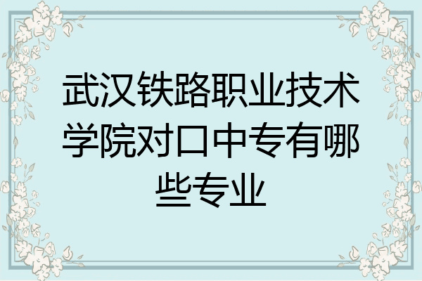 武汉铁路职业技术学院对口中专有哪些专业