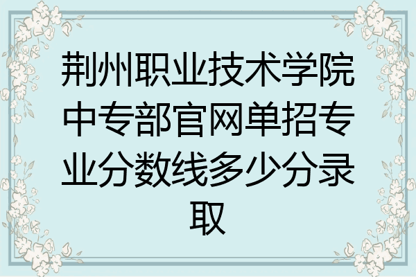 荆州职业技术学院中专部官网单招专业分数线多少分录取