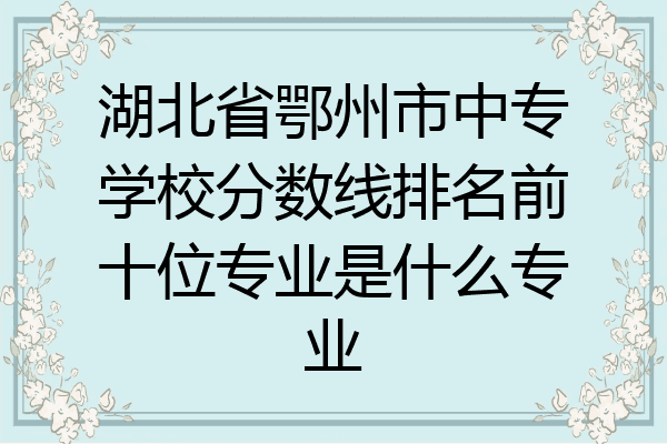 湖北省鄂州市中专学校分数线排名前十位专业是什么专业