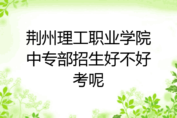 荆州理工职业学院中专部招生好不好考呢