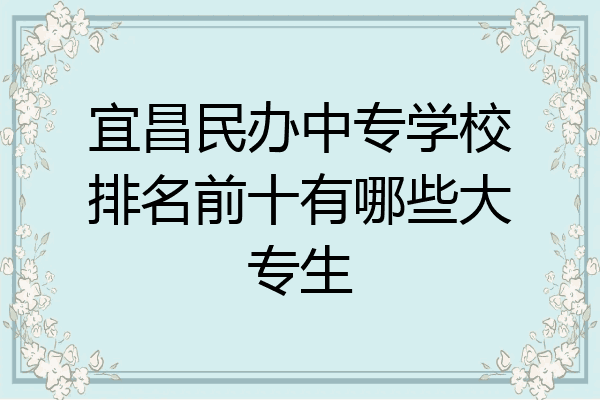 宜昌民办中专学校排名前十有哪些大专生
