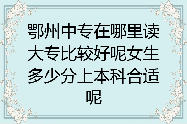 鄂州中专在哪里读大专比较好呢女生多少分上本科合适呢