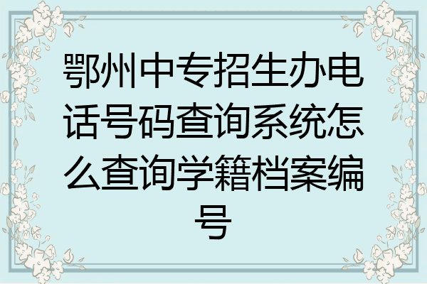 鄂州中专招生办电话号码查询系统怎么查询学籍档案编号