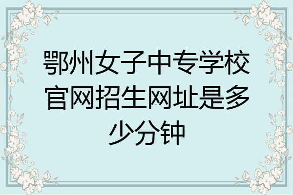 鄂州女子中专学校官网招生网址是多少分钟