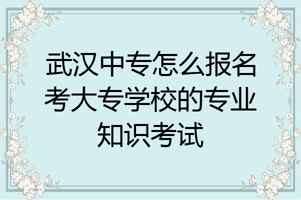 武汉中专怎么报名考大专学校的专业知识考试