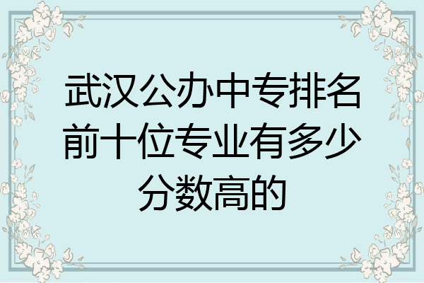 武汉公办中专排名前十位专业有多少分数高的