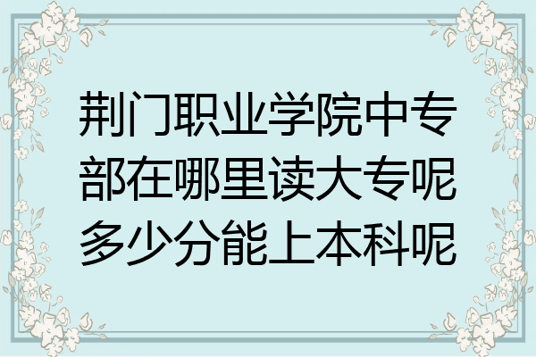 荆门职业学院中专部在哪里读大专呢多少分能上本科呢
