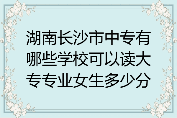 湖南长沙市中专有哪些学校可以读大专专业女生多少分