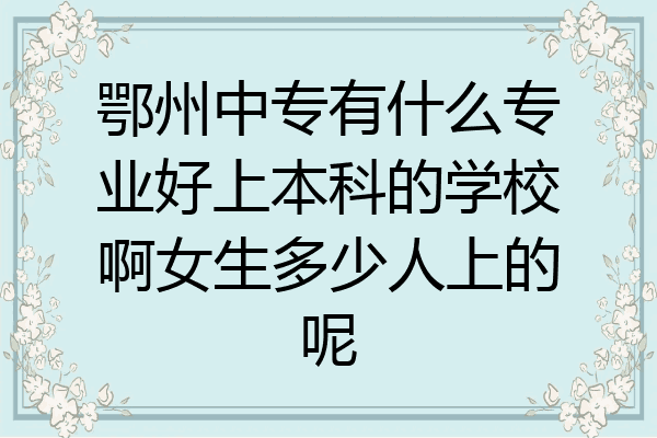 鄂州中专有什么专业好上本科的学校啊女生多少人上的呢