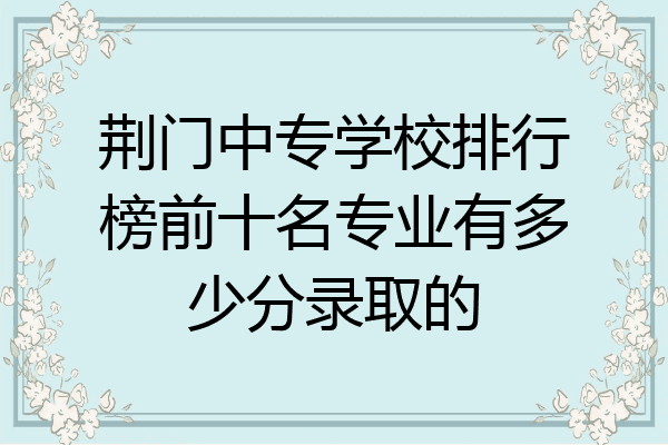 荆门中专学校排行榜前十名专业有多少分录取的