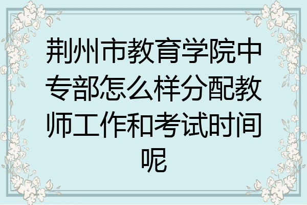 荆州市教育学院中专部怎么样分配教师工作和考试时间呢