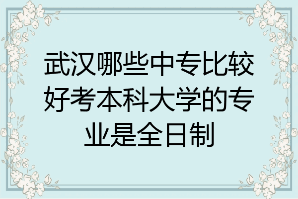 武汉哪些中专比较好考本科大学的专业是全日制