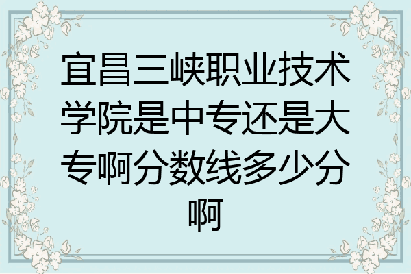 宜昌三峡职业技术学院是中专还是大专啊分数线多少分啊