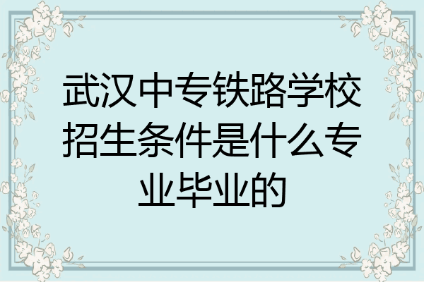 武汉中专铁路学校招生条件是什么专业毕业的