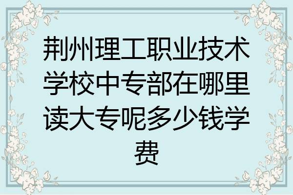 荆州理工职业技术学校中专部在哪里读大专呢多少钱学费