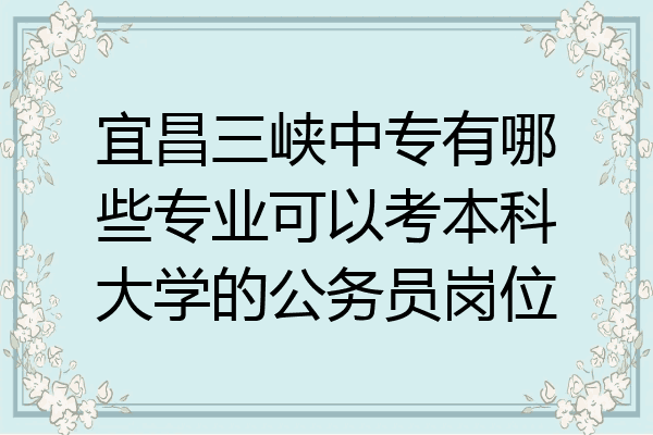 宜昌三峡中专有哪些专业可以考本科大学的公务员岗位