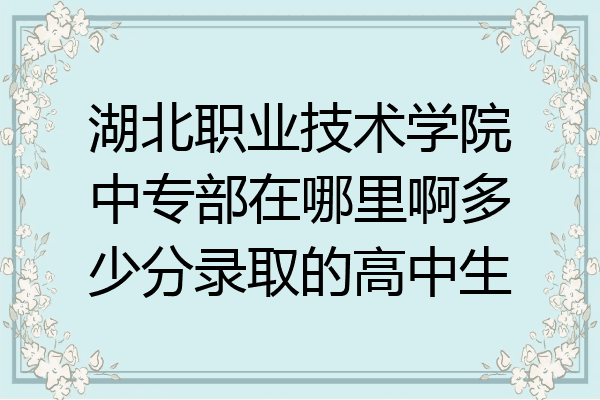 湖北职业技术学院中专部在哪里啊多少分录取的高中生
